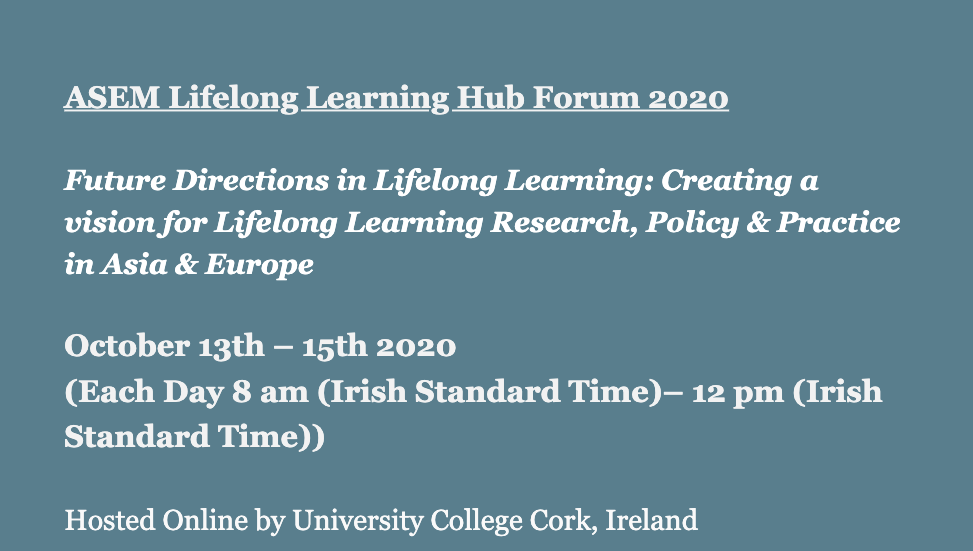 ASEM Lifelong Learning Hub Forum 2020  Future Directions in Lifelong Learning: Creating a vision for Lifelong Learning Research, Policy & Practice in Asia & Europe  October 13th – 15th 2020 (Each Day 8 am (Irish Standard Time)– 12 pm (Irish Standard Time))  Hosted Online by University College Cork, Ireland  TO REGISTER FOR THE EVENT CLICK HERE  ClICK HERE FOR THE DRAFT PROGRAMME  For any other queries, or if you are having difficulties registering for the event, please email jhendrick@ucc.ie