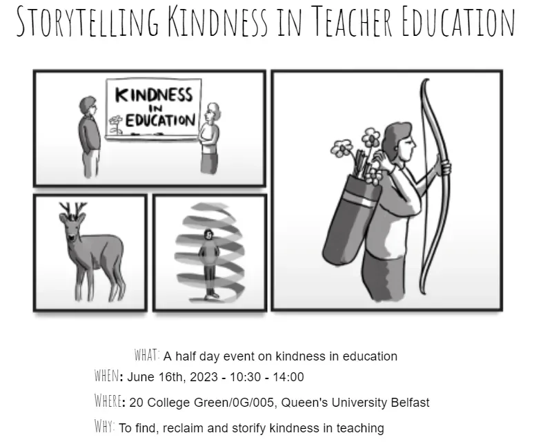 Event details What: A half day event on kindness in education When: June 16th 2023 - 10:30 - 14:00 Where: 20 College Green/0G/005, Queen's University Belfast Why: To find, reclaim and storify kindness in teaching