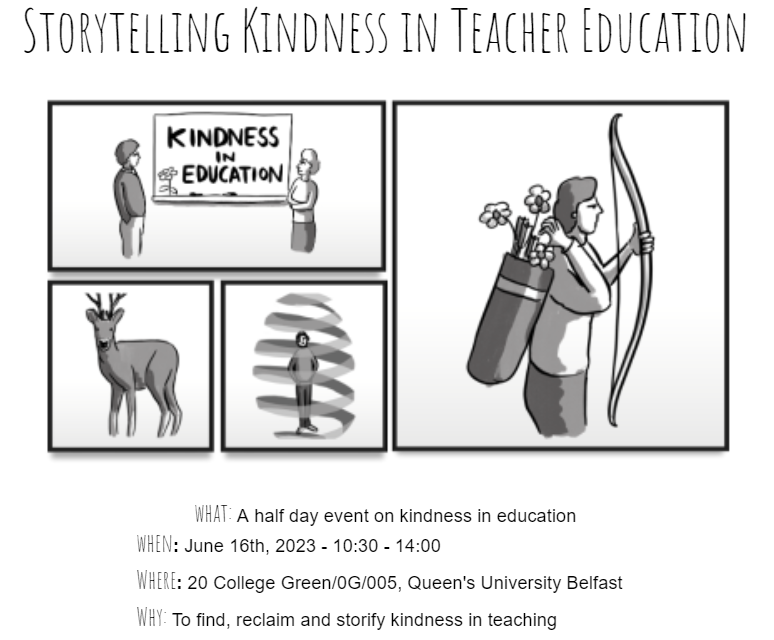 Event details What: A half day event on kindness in education When: June 16th 2023 - 10:30 - 14:00 Where: 20 College Green/0G/005, Queen's University Belfast Why: To find, reclaim and storify kindness in teaching