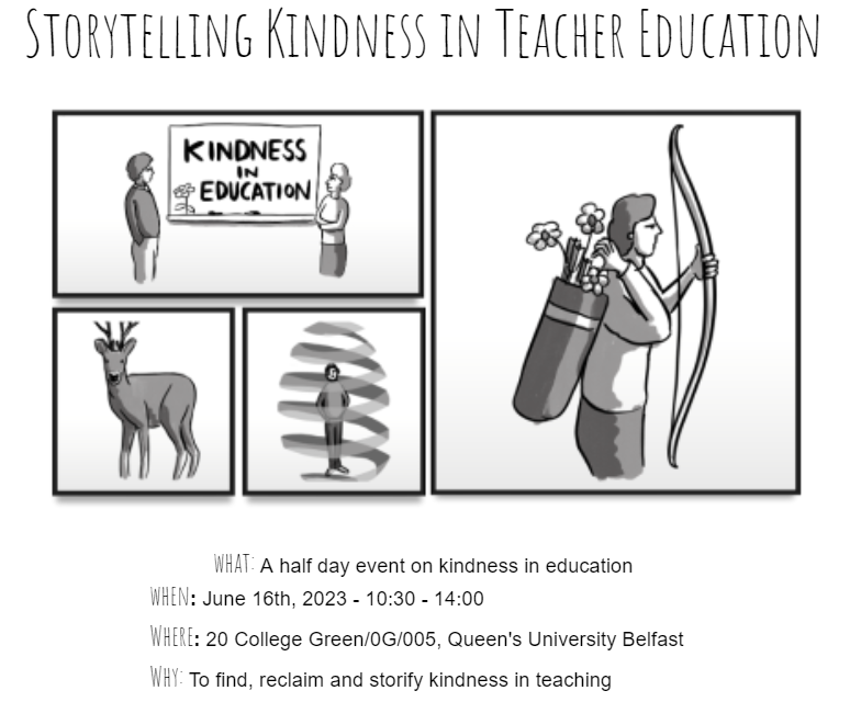 Event details  ​​What: A half day event on kindness in education  When: June 16th 2023 - 10:30 - 14:00  Where: 20 College Green/0G/005, Queen's University Belfast  Why: To find, reclaim and storify kindness in teaching